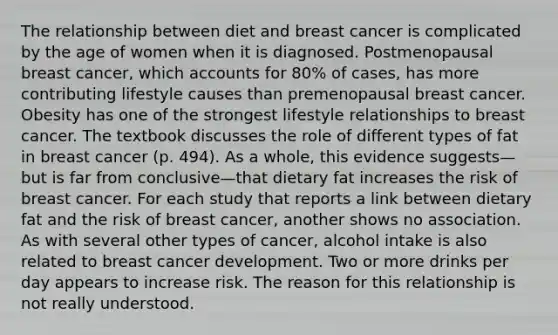 The relationship between diet and breast cancer is complicated by the age of women when it is diagnosed. Postmenopausal breast cancer, which accounts for 80% of cases, has more contributing lifestyle causes than premenopausal breast cancer. Obesity has one of the strongest lifestyle relationships to breast cancer. The textbook discusses the role of different types of fat in breast cancer (p. 494). As a whole, this evidence suggests—but is far from conclusive—that dietary fat increases the risk of breast cancer. For each study that reports a link between dietary fat and the risk of breast cancer, another shows no association. As with several other types of cancer, alcohol intake is also related to breast cancer development. Two or more drinks per day appears to increase risk. The reason for this relationship is not really understood.