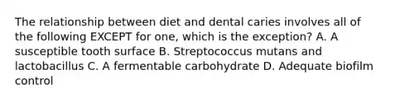 The relationship between diet and dental caries involves all of the following EXCEPT for one, which is the exception? A. A susceptible tooth surface B. Streptococcus mutans and lactobacillus C. A fermentable carbohydrate D. Adequate biofilm control