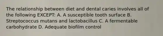 The relationship between diet and dental caries involves all of the following EXCEPT: A. A susceptible tooth surface B. Streptococcus mutans and lactobacillus C. A fermentable carbohydrate D. Adequate biofilm control