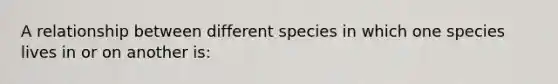 A relationship between different species in which one species lives in or on another is: