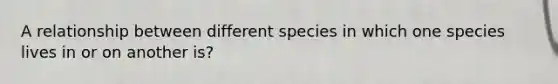 A relationship between different species in which one species lives in or on another is?