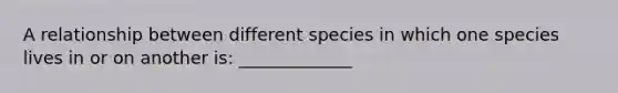 A relationship between different species in which one species lives in or on another is: _____________