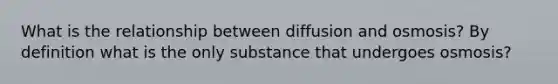 What is the relationship between diffusion and osmosis? By definition what is the only substance that undergoes osmosis?