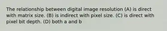 The relationship between digital image resolution (A) is direct with matrix size. (B) is indirect with pixel size. (C) is direct with pixel bit depth. (D) both a and b