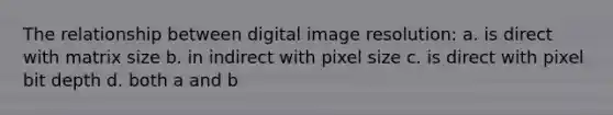 The relationship between digital image resolution: a. is direct with matrix size b. in indirect with pixel size c. is direct with pixel bit depth d. both a and b