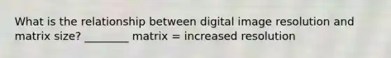 What is the relationship between digital image resolution and matrix size? ________ matrix = increased resolution