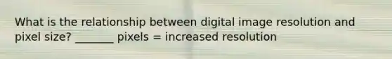 What is the relationship between digital image resolution and pixel size? _______ pixels = increased resolution