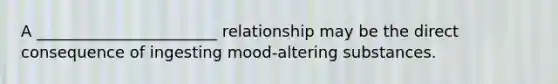 A _______________________ relationship may be the direct consequence of ingesting mood-altering substances.