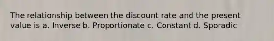 The relationship between the discount rate and the present value is a. Inverse b. Proportionate c. Constant d. Sporadic