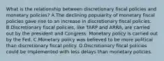 What is the relationship between discretionary fiscal policies and monetary policies? A.The declining popularity of monetary fiscal policies gave rise to an increase in discretionary fiscal policies. B.Discretionary fiscal policies, like TARP and ARRA, are carried out by the president and Congress. Monetary policy is carried out by the Fed. C.Monetary policy was believed to be more political than discretionary fiscal policy. D.Discretionary fiscal policies could be implemented with less delays than monetary policies.