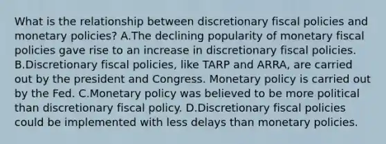 What is the relationship between discretionary fiscal policies and monetary policies? A.The declining popularity of monetary fiscal policies gave rise to an increase in discretionary fiscal policies. B.Discretionary fiscal policies, like TARP and ARRA, are carried out by the president and Congress. Monetary policy is carried out by the Fed. C.Monetary policy was believed to be more political than discretionary fiscal policy. D.Discretionary fiscal policies could be implemented with less delays than monetary policies.