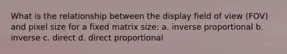 What is the relationship between the display field of view (FOV) and pixel size for a fixed matrix size: a. inverse proportional b. inverse c. direct d. direct proportional