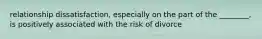 relationship dissatisfaction, especially on the part of the ________, is positively associated with the risk of divorce