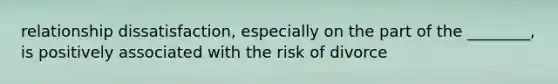 relationship dissatisfaction, especially on the part of the ________, is positively associated with the risk of divorce