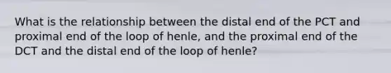 What is the relationship between the distal end of the PCT and proximal end of the loop of henle, and the proximal end of the DCT and the distal end of the loop of henle?