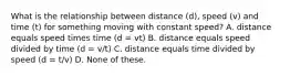 What is the relationship between distance (d), speed (v) and time (t) for something moving with constant speed? A. distance equals speed times time (d = vt) B. distance equals speed divided by time (d = v/t) C. distance equals time divided by speed (d = t/v) D. None of these.