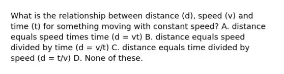 What is the relationship between distance (d), speed (v) and time (t) for something moving with constant speed? A. distance equals speed times time (d = vt) B. distance equals speed divided by time (d = v/t) C. distance equals time divided by speed (d = t/v) D. None of these.