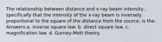 The relationship between distance and x-ray beam intensity, specifically that the intensity of the x-ray beam is inversely proportional to the square of the distance from the source, is the: Answers:a. inverse square law. b. direct square law. c. magnification law. d. Gurney-Mott theory.