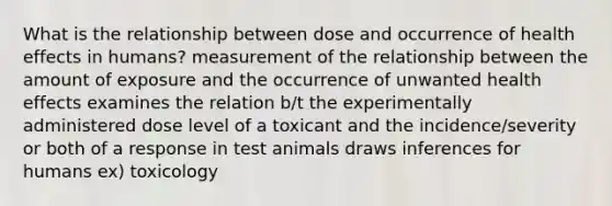 What is the relationship between dose and occurrence of health effects in humans? measurement of the relationship between the amount of exposure and the occurrence of unwanted health effects examines the relation b/t the experimentally administered dose level of a toxicant and the incidence/severity or both of a response in test animals draws inferences for humans ex) toxicology