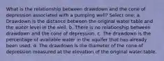 What is the relationship between drawdown and the cone of depression associated with a pumping well? Select one: a. Drawdown is the distance between the original water table and the water level in the well. b. There is no relationship between drawdown and the cone of depression. c. The drawdown is the percentage of available water in the aquifer that has already been used. d. The drawdown is the diameter of the cone of depression measured at the elevation of the original water table.