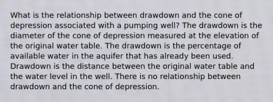 What is the relationship between drawdown and the cone of depression associated with a pumping well? The drawdown is the diameter of the cone of depression measured at the elevation of the original water table. The drawdown is the percentage of available water in the aquifer that has already been used. Drawdown is the distance between the original water table and the water level in the well. There is no relationship between drawdown and the cone of depression.