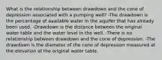 What is the relationship between drawdown and the cone of depression associated with a pumping well? -The drawdown is the percentage of available water in the aquifer that has already been used. -Drawdown is the distance between the original water table and the water level in the well. -There is no relationship between drawdown and the cone of depression. -The drawdown is the diameter of the cone of depression measured at the elevation of the original water table.