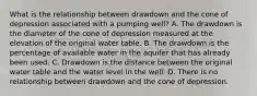 What is the relationship between drawdown and the cone of depression associated with a pumping well? A. The drawdown is the diameter of the cone of depression measured at the elevation of the original water table. B. The drawdown is the percentage of available water in the aquifer that has already been used. C. Drawdown is the distance between the original water table and the water level in the well. D. There is no relationship between drawdown and the cone of depression.