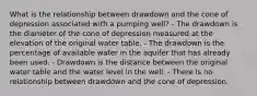 What is the relationship between drawdown and the cone of depression associated with a pumping well? - The drawdown is the diameter of the cone of depression measured at the elevation of the original water table. - The drawdown is the percentage of available water in the aquifer that has already been used. - Drawdown is the distance between the original water table and the water level in the well. - There is no relationship between drawdown and the cone of depression.