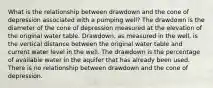 What is the relationship between drawdown and the cone of depression associated with a pumping well? The drawdown is the diameter of the cone of depression measured at the elevation of the original water table. Drawdown, as measured in the well, is the vertical distance between the original water table and current water level in the well. The drawdown is the percentage of available water in the aquifer that has already been used. There is no relationship between drawdown and the cone of depression.