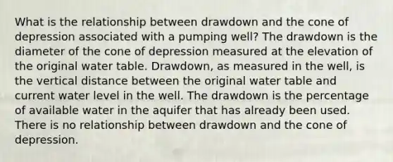 What is the relationship between drawdown and the cone of depression associated with a pumping well? The drawdown is the diameter of the cone of depression measured at the elevation of the original water table. Drawdown, as measured in the well, is the vertical distance between the original water table and current water level in the well. The drawdown is the percentage of available water in the aquifer that has already been used. There is no relationship between drawdown and the cone of depression.