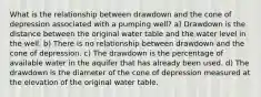 What is the relationship between drawdown and the cone of depression associated with a pumping well? a) Drawdown is the distance between the original water table and the water level in the well. b) There is no relationship between drawdown and the cone of depression. c) The drawdown is the percentage of available water in the aquifer that has already been used. d) The drawdown is the diameter of the cone of depression measured at the elevation of the original water table.