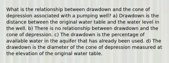 What is the relationship between drawdown and the cone of depression associated with a pumping well? a) Drawdown is the distance between the original water table and the water level in the well. b) There is no relationship between drawdown and the cone of depression. c) The drawdown is the percentage of available water in the aquifer that has already been used. d) The drawdown is the diameter of the cone of depression measured at the elevation of the original water table.