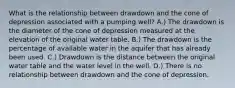 What is the relationship between drawdown and the cone of depression associated with a pumping well? A.) The drawdown is the diameter of the cone of depression measured at the elevation of the original water table. B.) The drawdown is the percentage of available water in the aquifer that has already been used. C.) Drawdown is the distance between the original water table and the water level in the well. D.) There is no relationship between drawdown and the cone of depression.