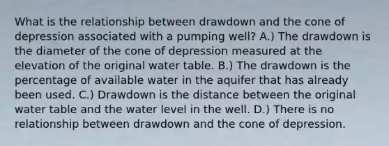 What is the relationship between drawdown and the cone of depression associated with a pumping well? A.) The drawdown is the diameter of the cone of depression measured at the elevation of the original water table. B.) The drawdown is the percentage of available water in the aquifer that has already been used. C.) Drawdown is the distance between the original water table and the water level in the well. D.) There is no relationship between drawdown and the cone of depression.