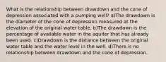 What is the relationship between drawdown and the cone of depression associated with a pumping well? a)The drawdown is the diameter of the cone of depression measured at the elevation of the original water table. b)The drawdown is the percentage of available water in the aquifer that has already been used. c)Drawdown is the distance between the original water table and the water level in the well. d)There is no relationship between drawdown and the cone of depression.