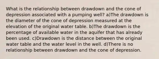 What is the relationship between drawdown and the cone of depression associated with a pumping well? a)The drawdown is the diameter of the cone of depression measured at the elevation of the original water table. b)The drawdown is the percentage of available water in the aquifer that has already been used. c)Drawdown is the distance between the original water table and the water level in the well. d)There is no relationship between drawdown and the cone of depression.