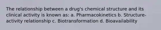 The relationship between a drug's chemical structure and its clinical activity is known as: a. Pharmacokinetics b. Structure-activity relationship c. Biotransformation d. Bioavailability