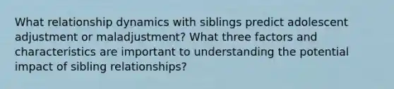 What relationship dynamics with siblings predict adolescent adjustment or maladjustment? What three factors and characteristics are important to understanding the potential impact of sibling relationships?