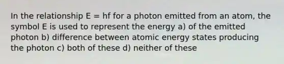 In the relationship E = hf for a photon emitted from an atom, the symbol E is used to represent the energy a) of the emitted photon b) difference between atomic energy states producing the photon c) both of these d) neither of these