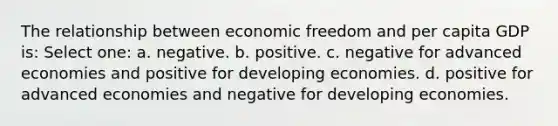 The relationship between economic freedom and per capita GDP is: Select one: a. negative. b. positive. c. negative for advanced economies and positive for developing economies. d. positive for advanced economies and negative for developing economies.