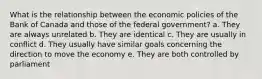 What is the relationship between the economic policies of the Bank of Canada and those of the federal government? a. They are always unrelated b. They are identical c. They are usually in conflict d. They usually have similar goals concerning the direction to move the economy e. They are both controlled by parliament