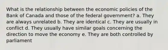 What is the relationship between the economic policies of the Bank of Canada and those of the federal government? a. They are always unrelated b. They are identical c. They are usually in conflict d. They usually have similar goals concerning the direction to move the economy e. They are both controlled by parliament