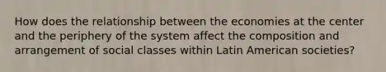 How does the relationship between the economies at the center and the periphery of the system affect the composition and arrangement of social classes within Latin American societies?