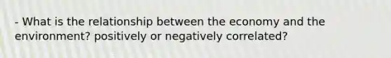 - What is the relationship between the economy and the environment? positively or negatively correlated?