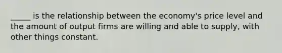 _____ is the relationship between the economy's price level and the amount of output firms are willing and able to supply, with other things constant.