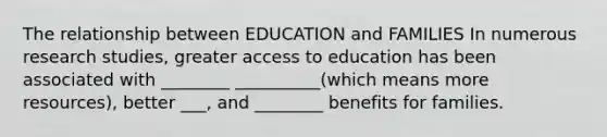 The relationship between EDUCATION and FAMILIES In numerous research studies, greater access to education has been associated with ________ __________(which means more resources), better ___, and ________ benefits for families.