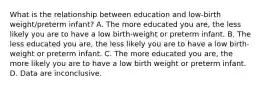 What is the relationship between education and low-birth weight/preterm infant? A. The more educated you are, the less likely you are to have a low birth-weight or preterm infant. B. The less educated you are, the less likely you are to have a low birth-weight or preterm infant. C. The more educated you are, the more likely you are to have a low birth weight or preterm infant. D. Data are inconclusive.