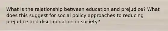 What is the relationship between education and prejudice? What does this suggest for social policy approaches to reducing <a href='https://www.questionai.com/knowledge/kMKop0uIYK-prejudice-and-discrimination' class='anchor-knowledge'>prejudice and discrimination</a> in society?