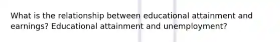 What is the relationship between educational attainment and earnings? Educational attainment and unemployment?