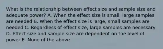 What is the relationship between effect size and sample size and adequate power? A. When the effect size is small, large samples are needed B. When the effect size is large, small samples are needed C. Regardless of effect size, large samples are necessary D. Effect size and sample size are dependent on the level of power E. None of the above